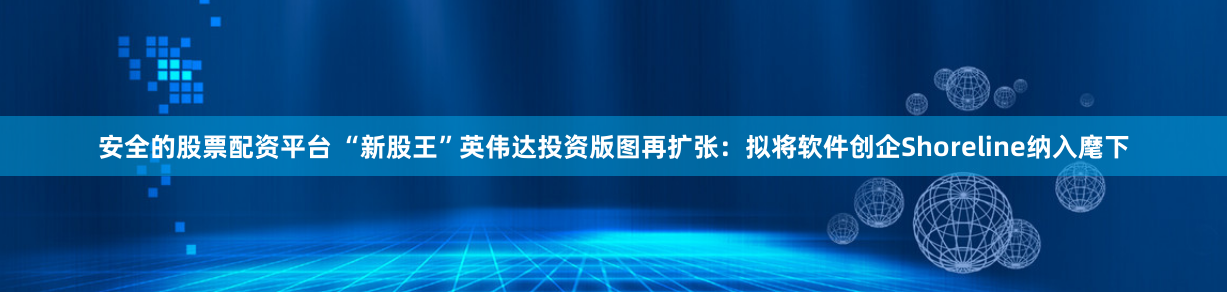 安全的股票配资平台 “新股王”英伟达投资版图再扩张:拟将软件创企Shoreline纳入麾下
