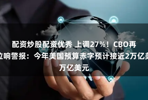 配资炒股配资优秀 上调27%！CBO再度拉响警报：今年美国预算赤字预计接近2万亿美元