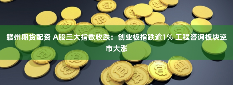 赣州期货配资 A股三大指数收跌：创业板指跌逾1% 工程咨询板块逆市大涨