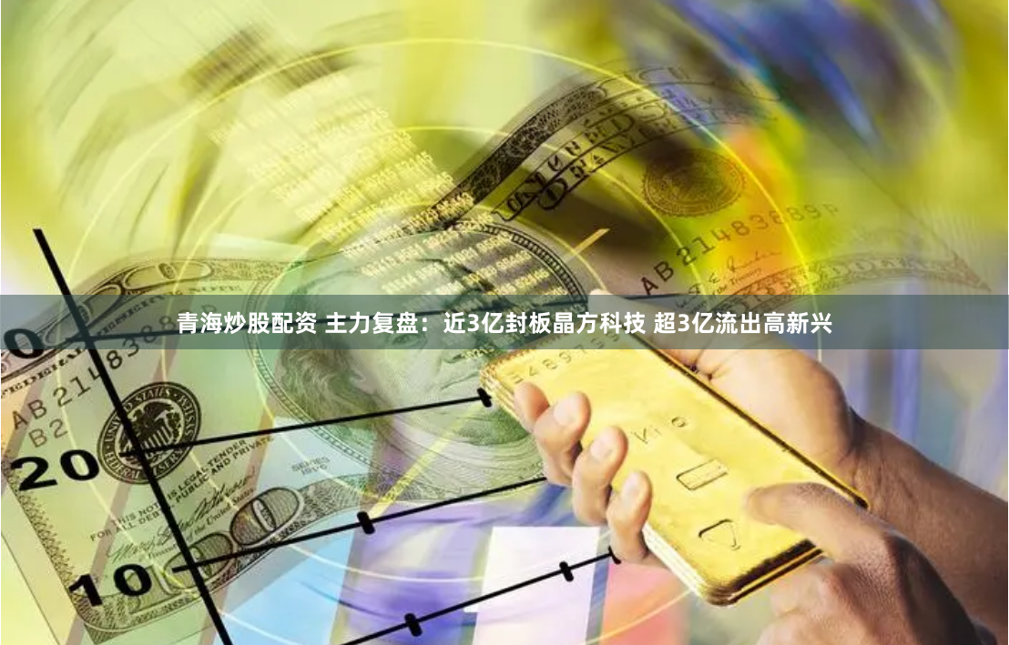 青海炒股配资 主力复盘:近3亿封板晶方科技 超3亿流出高新兴