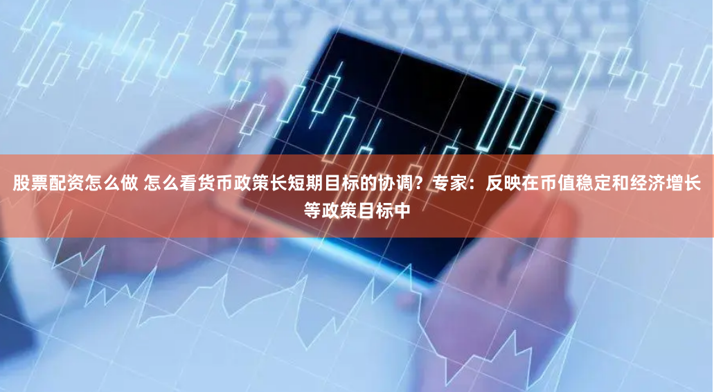 股票配资怎么做 怎么看货币政策长短期目标的协调？专家：反映在币值稳定和经济增长等政策目标中