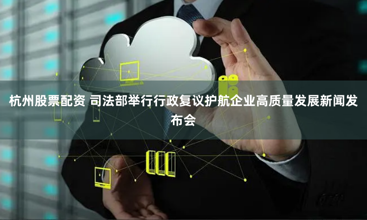 杭州股票配资 司法部举行行政复议护航企业高质量发展新闻发布会