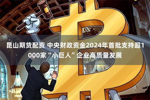昆山期货配资 中央财政资金2024年首批支持超1000家“小巨人”企业高质量发展