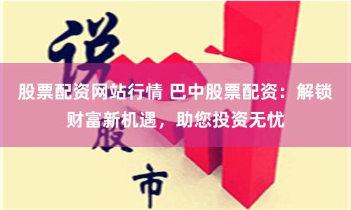 股票配资网站行情 巴中股票配资：解锁财富新机遇，助您投资无忧