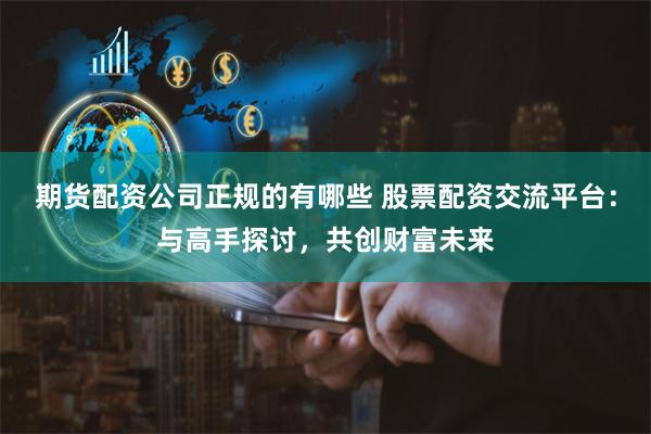 期货配资公司正规的有哪些 股票配资交流平台：与高手探讨，共创财富未来