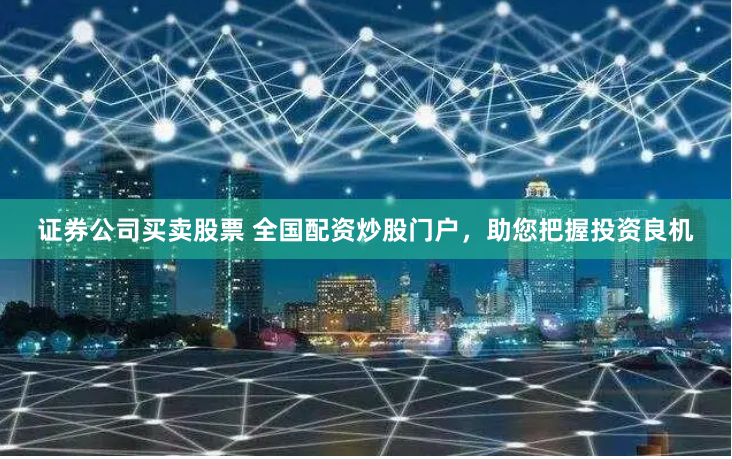 证券公司买卖股票 全国配资炒股门户，助您把握投资良机