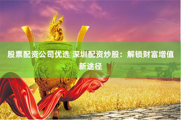 股票配资公司优选 深圳配资炒股：解锁财富增值新途径