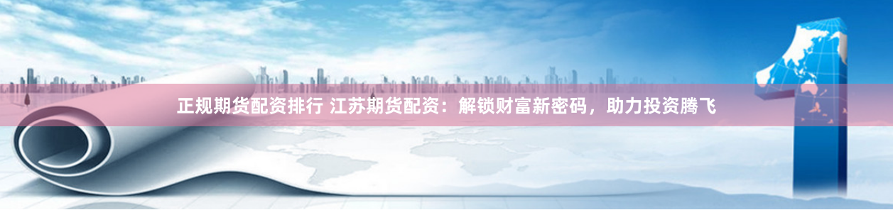 正规期货配资排行 江苏期货配资：解锁财富新密码，助力投资腾飞