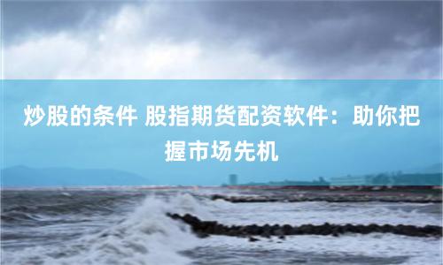 炒股的条件 股指期货配资软件：助你把握市场先机